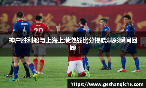 神户胜利船与上海上港激战比分揭晓精彩瞬间回顾